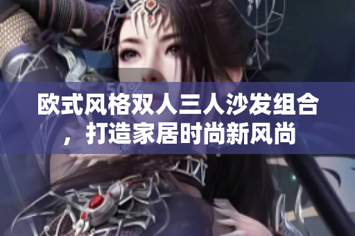 歐式風(fēng)格雙人三人沙發(fā)組合，打造家居時(shí)尚新風(fēng)尚