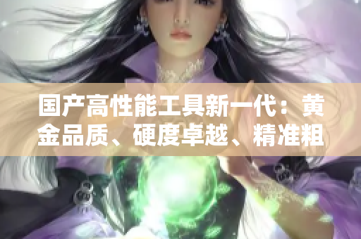 國產(chǎn)高性能工具新一代：黃金品質(zhì)、硬度卓越、精準粗獷