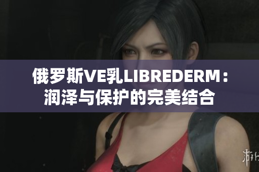俄羅斯VE乳LIBREDERM：潤澤與保護的完美結合
