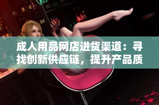 成人用品網(wǎng)店進(jìn)貨渠道：尋找創(chuàng)新供應(yīng)鏈，提升產(chǎn)品質(zhì)量
