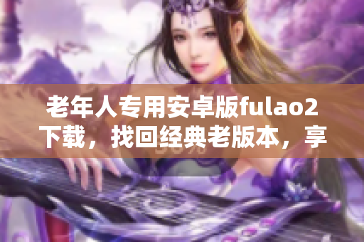 老年人專用安卓版fulao2下載，找回經(jīng)典老版本，享受全新體驗(yàn)