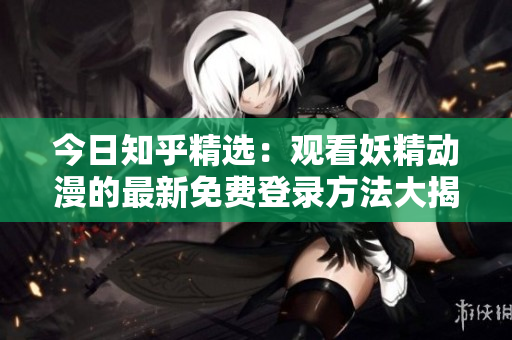 今日知乎精選：觀看妖精動漫的最新免費(fèi)登錄方法大揭秘，盡在知乎！