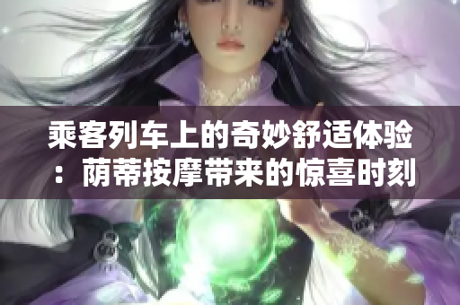 乘客列車(chē)上的奇妙舒適體驗(yàn)：蔭蒂按摩帶來(lái)的驚喜時(shí)刻