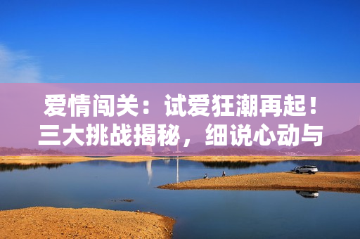 愛(ài)情闖關(guān)：試愛(ài)狂潮再起！三大挑戰(zhàn)揭秘，細(xì)說(shuō)心動(dòng)與真情的交錯(cuò)