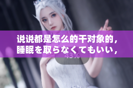 說說都是怎么的干對象的，睡眠を取らなくてもいい，睡覺抓著小雞一晚上會怎樣，睡過年紀最大的多少歲六十多，水潤緊致銷魂低吟古代，水潤緊致銷魂低吟77