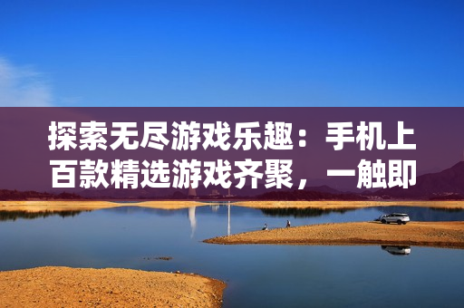 探索無(wú)盡游戲樂(lè)趣：手機(jī)上百款精選游戲齊聚，一觸即發(fā)！