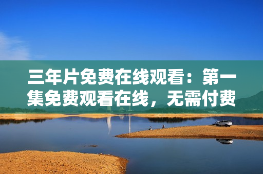 三年片免費在線觀看：第一集免費觀看在線，無需付費！