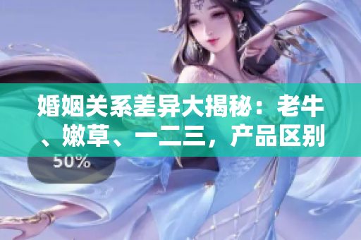 婚姻關(guān)系差異大揭秘：老牛、嫩草、一二三，產(chǎn)品區(qū)別你了解嗎？