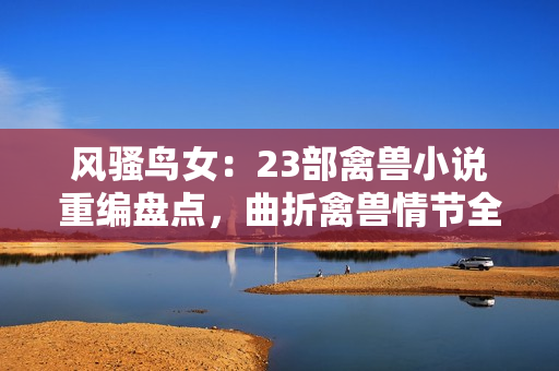 風(fēng)騷鳥女：23部禽獸小說重編盤點(diǎn)，曲折禽獸情節(jié)全解析！