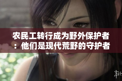 農(nóng)民工轉(zhuǎn)行成為野外保護(hù)者：他們是現(xiàn)代荒野的守護(hù)者