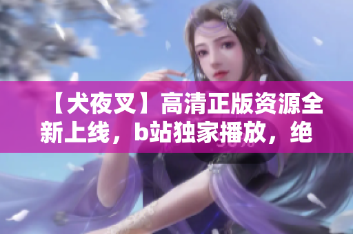 【犬夜叉】高清正版資源全新上線，b站獨(dú)家播放，絕對(duì)震撼重磅推薦