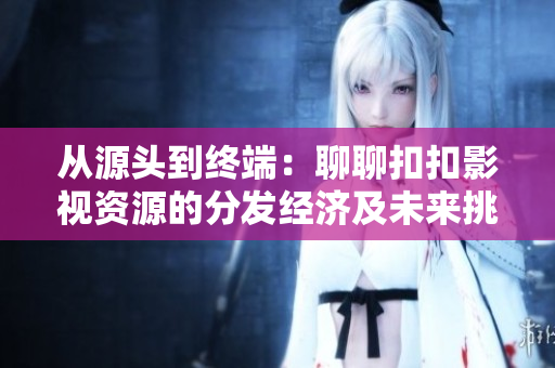從源頭到終端：聊聊扣扣影視資源的分發(fā)經(jīng)濟(jì)及未來(lái)挑戰(zhàn)