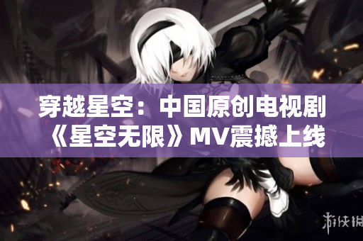 穿越星空：中國(guó)原創(chuàng)電視劇《星空無(wú)限》MV震撼上線！