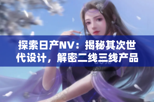 探索日產(chǎn)NV：揭秘其次世代設(shè)計(jì)，解密二線三線產(chǎn)品之魅力