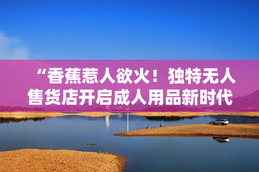 “香蕉惹人欲火！獨特?zé)o人售貨店開啟成人用品新時代”