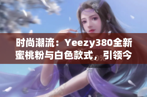 時(shí)尚潮流：Yeezy380全新蜜桃粉與白色款式，引領(lǐng)今季潮流