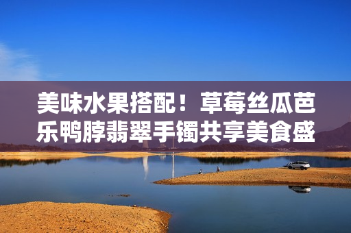 美味水果搭配！草莓絲瓜芭樂鴨脖翡翠手鐲共享美食盛宴