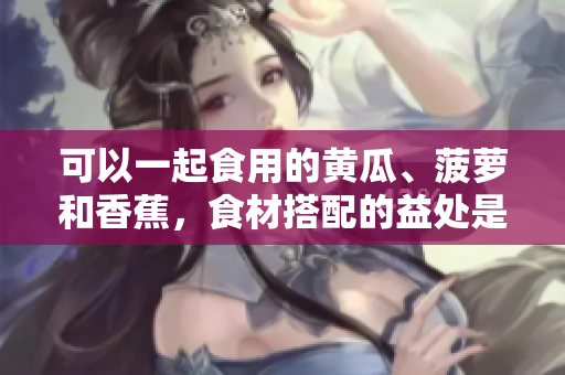 可以一起食用的黃瓜、菠蘿和香蕉，食材搭配的益處是什么？