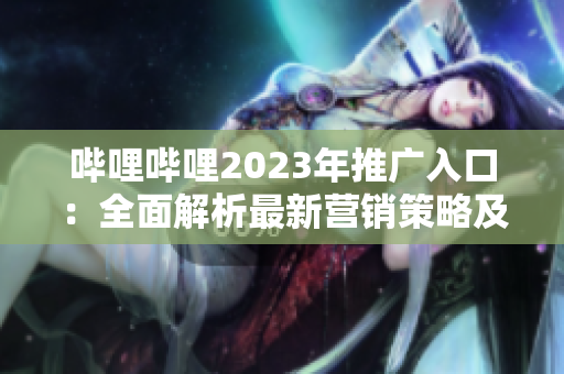 嗶哩嗶哩2023年推廣入口：全面解析最新?tīng)I(yíng)銷(xiāo)策略及優(yōu)勢(shì)