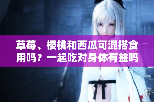 草莓、櫻桃和西瓜可混搭食用嗎？一起吃對身體有益嗎？