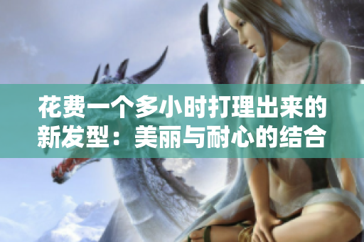 花費一個多小時打理出來的新發(fā)型：美麗與耐心的結合
