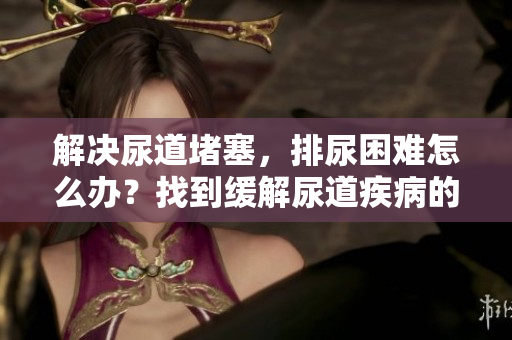 解決尿道堵塞，排尿困難怎么辦？找到緩解尿道疾病的方法