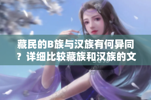 藏民的B族與漢族有何異同？詳細(xì)比較藏族和漢族的文化、生活習(xí)慣以及社會(huì)特點(diǎn)