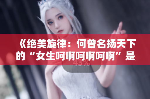《絕美旋律：何曾名揚天下的“女生呵啊呵啊呵啊”是哪首歌？》