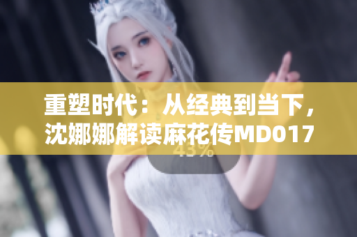 重塑時代：從經(jīng)典到當(dāng)下，沈娜娜解讀麻花傳MD0174