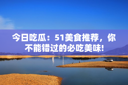今日吃瓜：51美食推薦，你不能錯過的必吃美味!