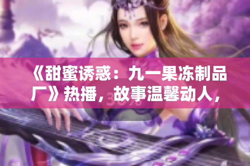 《甜蜜誘惑：九一果凍制品廠》熱播，故事溫馨動人，情感與創(chuàng)業(yè)并重
