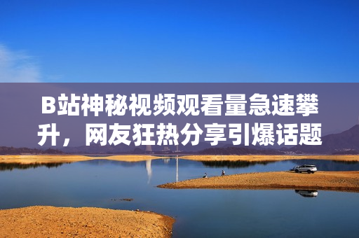 B站神秘視頻觀看量急速攀升，網(wǎng)友狂熱分享引爆話題