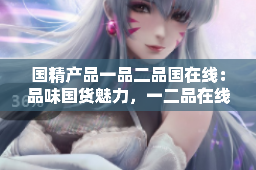 國精產(chǎn)品一品二品國在線：品味國貨魅力，一二品在線發(fā)現(xiàn)
