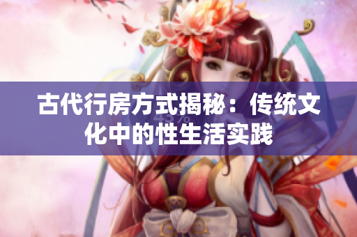古代行房方式揭秘：傳統(tǒng)文化中的性生活實踐