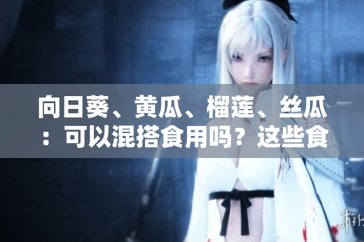 向日葵、黃瓜、榴蓮、絲瓜：可以混搭食用嗎？這些食材一起搭配有什么營養(yǎng)價值？