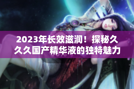 2023年長(zhǎng)效滋潤(rùn)！探秘久久久國(guó)產(chǎn)精華液的獨(dú)特魅力與功效