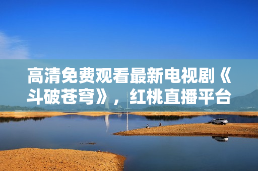 高清免費(fèi)觀看最新電視劇《斗破蒼穹》，紅桃直播平臺(tái)獨(dú)家播出