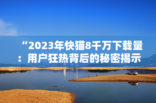 “2023年快貓8千萬下載量：用戶狂熱背后的秘密揭示！”
