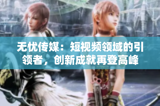 無憂傳媒：短視頻領(lǐng)域的引領(lǐng)者，創(chuàng)新成就再登高峰