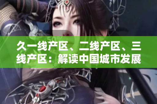 久一線產(chǎn)區(qū)、二線產(chǎn)區(qū)、三線產(chǎn)區(qū)：解讀中國城市發(fā)展格局