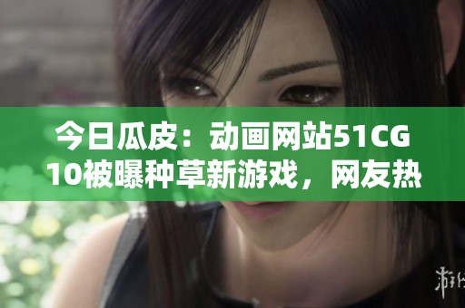 今日瓜皮：動(dòng)畫網(wǎng)站51CG10被曝種草新游戲，網(wǎng)友熱議