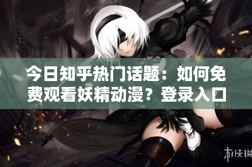今日知乎熱門話題：如何免費觀看妖精動漫？登錄入口及最新資訊大揭秘