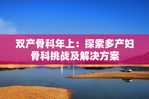雙產骨科年上：探索多產婦骨科挑戰(zhàn)及解決方案