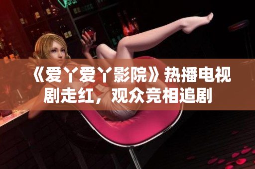 《愛丫愛丫影院》熱播電視劇走紅，觀眾競相追劇