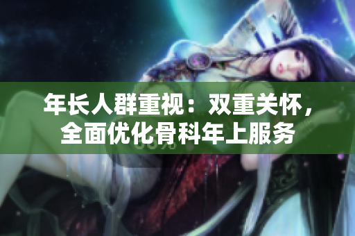 年長人群重視：雙重關(guān)懷，全面優(yōu)化骨科年上服務(wù)