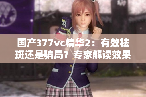 國產(chǎn)377vc精華2：有效祛斑還是騙局？專家解讀效果