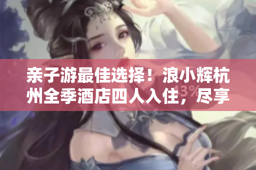 親子游最佳選擇！浪小輝杭州全季酒店四人入住，盡享家庭樂趣