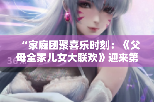 “家庭團(tuán)聚喜樂時刻：《父母全家兒女大聯(lián)歡》迎來第14集，溫馨親情故事連連”