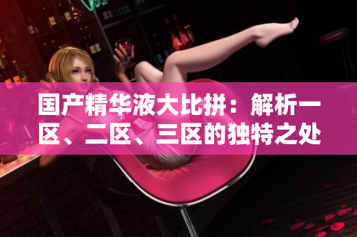 國產(chǎn)精華液大比拼：解析一區(qū)、二區(qū)、三區(qū)的獨特之處