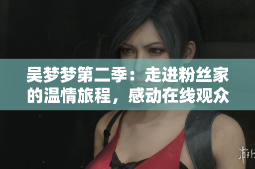 吳夢夢第二季：走進(jìn)粉絲家的溫情旅程，感動在線觀眾【新華網(wǎng)】